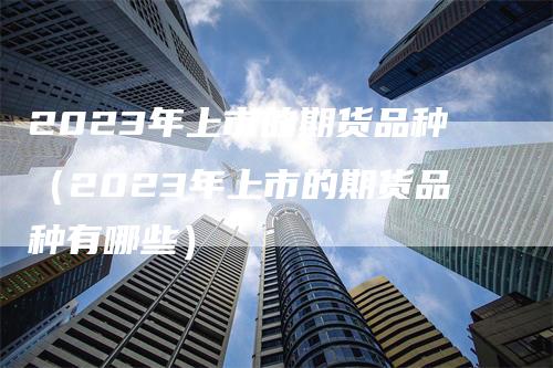 2023年上市的期货品种（2023年上市的期货品种有哪些）