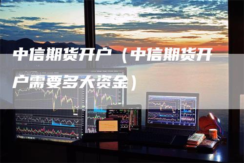 中信期货开户（中信期货开户需要多大资金）