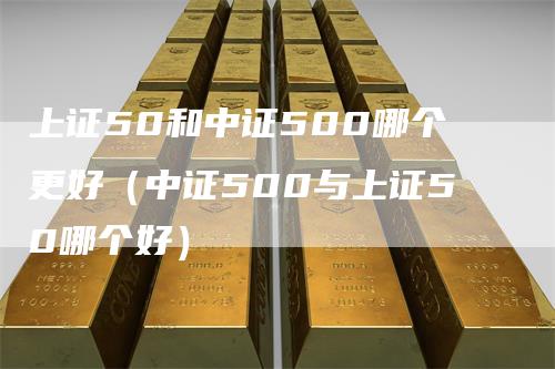 上证50和中证500哪个更好（中证500与上证50哪个好）