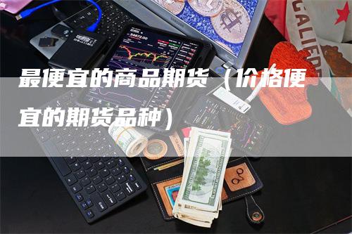 最便宜的商品期货（价格便宜的期货品种）