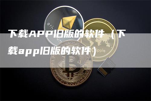 下载APP旧版的软件（下载app旧版的软件）