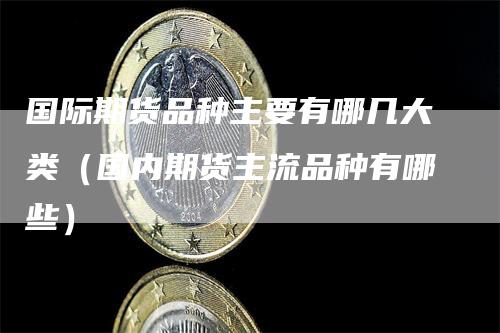 国际期货品种主要有哪几大类（国内期货主流品种有哪些）