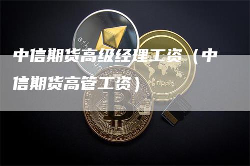 中信期货高级经理工资（中信期货高管工资）