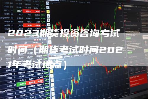 2023期货投资咨询考试时间（期货考试时间2021年考试地点）