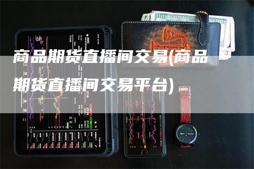 商品期货直播间交易(商品期货直播间交易平台)