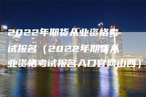 2022年期货从业资格考试报名（2022年期货从业资格考试报名入口官网山西）