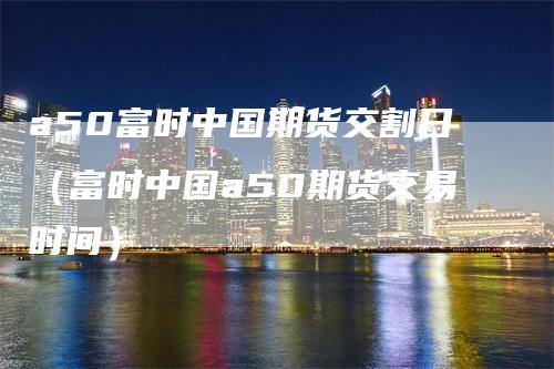 a50富时中国期货交割日（富时中国a50期货交易时间）