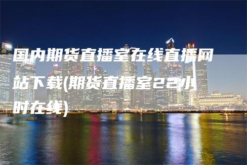 国内期货直播室在线直播网站下载(期货直播室22小时在线)