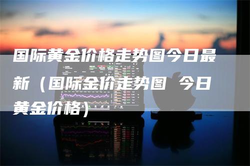 国际黄金价格走势图今日最新（国际金价走势图 今日黄金价格）