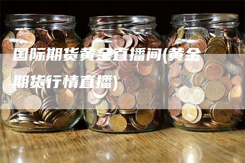 国际期货黄金直播间(黄金期货行情直播)