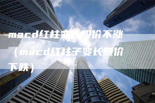 macd红柱变长股价不涨（macd红柱子变长股价下跌）