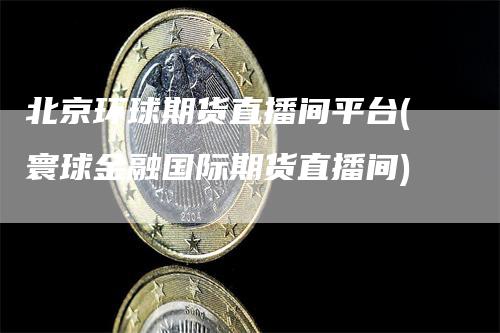 北京环球期货直播间平台(寰球金融国际期货直播间)