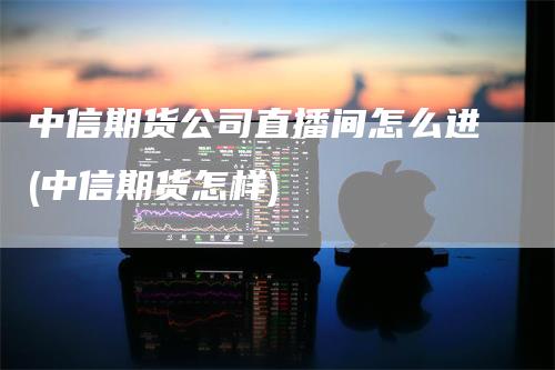 中信期货公司直播间怎么进(中信期货怎样)