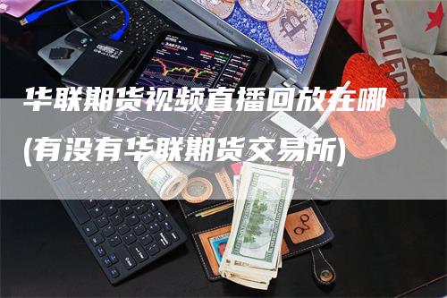 华联期货视频直播回放在哪(有没有华联期货交易所)