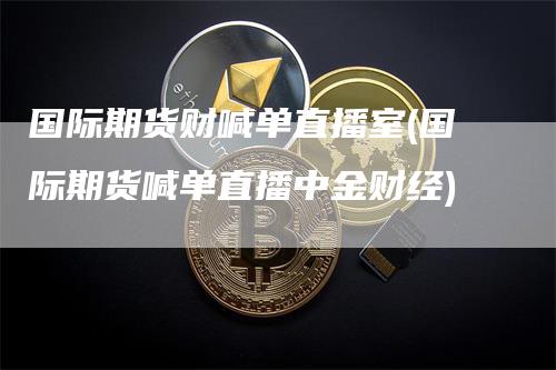 国际期货财喊单直播室(国际期货喊单直播中金财经)