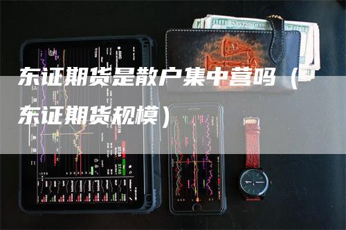 东证期货是散户集中营吗（东证期货规模）