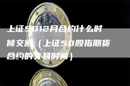 上证5012月合约什么时候交割（上证50股指期货合约的交易时间）