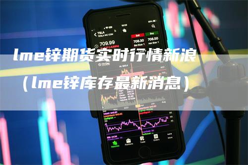 lme锌期货实时行情新浪（lme锌库存最新消息）