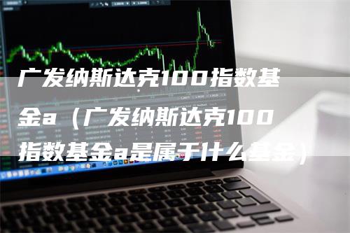 广发纳斯达克100指数基金a（广发纳斯达克100指数基金a是属于什么基金）