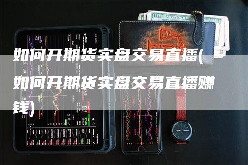 如何开期货实盘交易直播(如何开期货实盘交易直播赚钱)