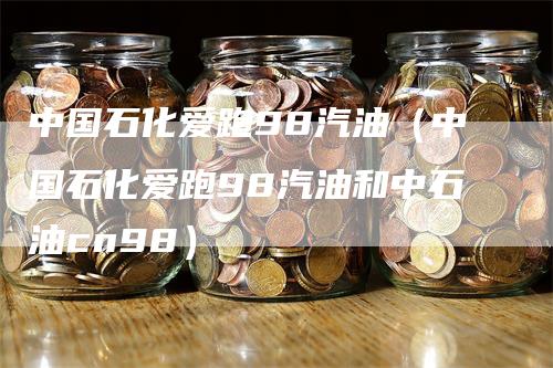 中国石化爱跑98汽油（中国石化爱跑98汽油和中石油cn98）