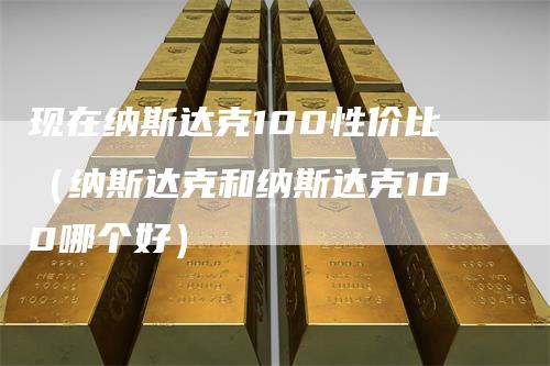 现在纳斯达克100性价比（纳斯达克和纳斯达克100哪个好）