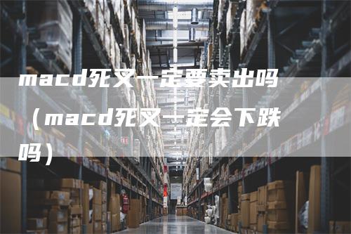 macd死叉一定要卖出吗（macd死叉一定会下跌吗）