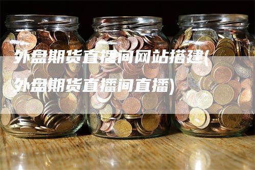 外盘期货直播间网站搭建(外盘期货直播间直播)