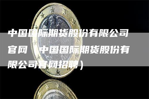 中国国际期货股份有限公司官网（中国国际期货股份有限公司官网招聘）