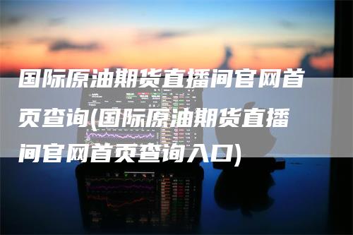 国际原油期货直播间官网首页查询(国际原油期货直播间官网首页查询入口)