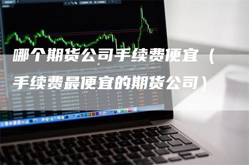 哪个期货公司手续费便宜（手续费最便宜的期货公司）