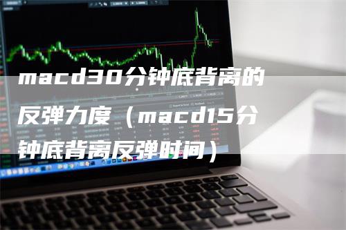 macd30分钟底背离的反弹力度（macd15分钟底背离反弹时间）