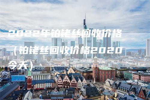 2022年铂铑丝回收价格（铂铑丝回收价格2020今天）