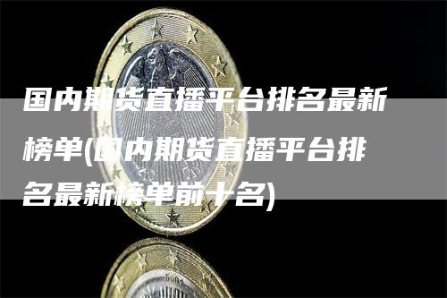 国内期货直播平台排名最新榜单(国内期货直播平台排名最新榜单前十名)