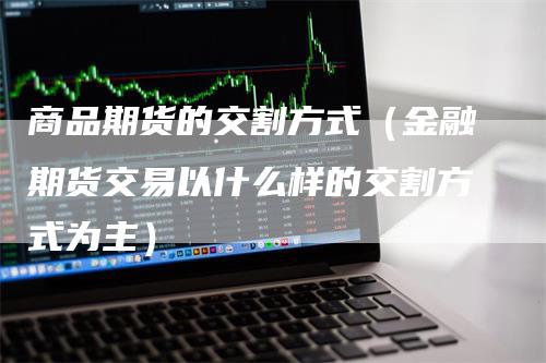 商品期货的交割方式（金融期货交易以什么样的交割方式为主）