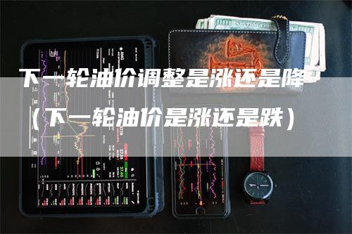 下一轮油价调整是涨还是降（下一轮油价是涨还是跌）