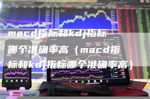 macd指标和kdj指标哪个准确率高（macd指标和kdj指标哪个准确率高）