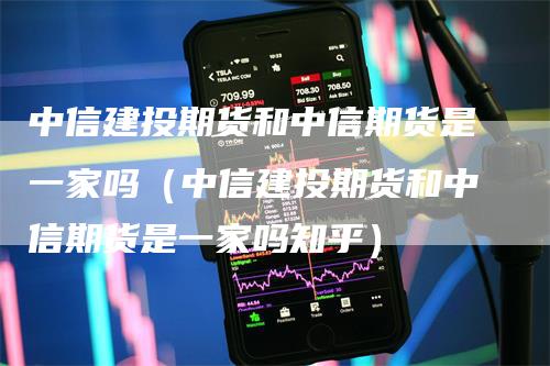 中信建投期货和中信期货是一家吗（中信建投期货和中信期货是一家吗知乎）