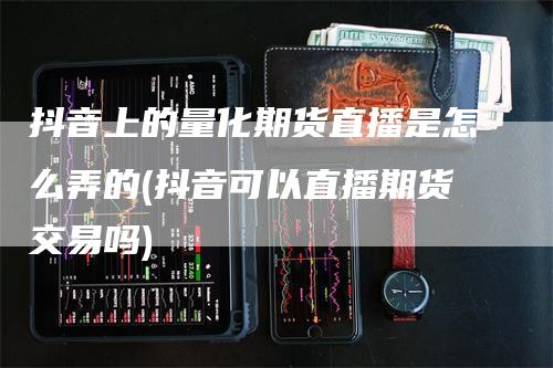 抖音上的量化期货直播是怎么弄的(抖音可以直播期货交易吗)