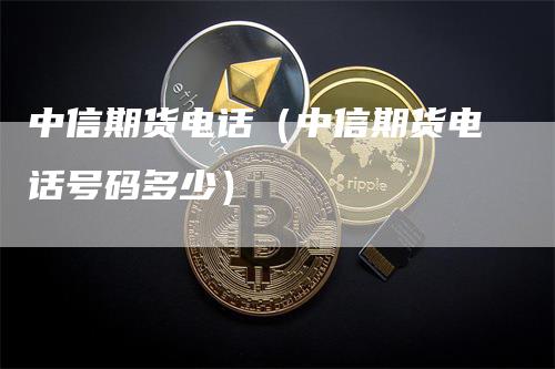 中信期货电话（中信期货电话号码多少）