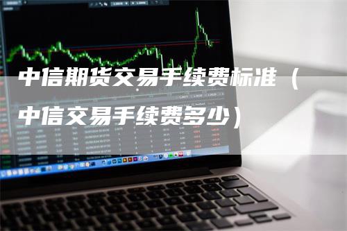 中信期货交易手续费标准（中信交易手续费多少）