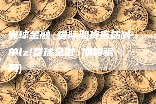 寰球金融 国际期货直播喊单lz(寰球金融 期货骗局)