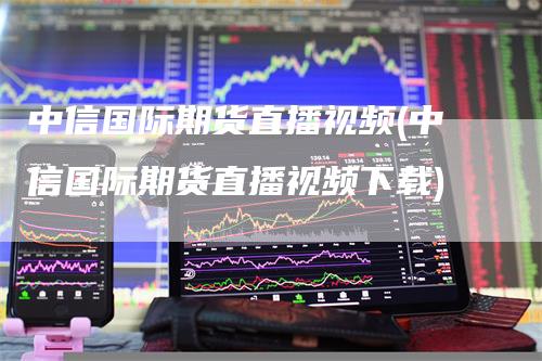 中信国际期货直播视频(中信国际期货直播视频下载)