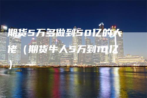 期货5万多做到50亿的大佬（期货牛人5万到10亿）