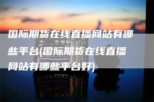 国际期货在线直播网站有哪些平台(国际期货在线直播网站有哪些平台好)