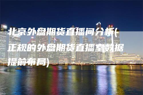 北京外盘期货直播间分析(正规的外盘期货直播室数据提前布局)