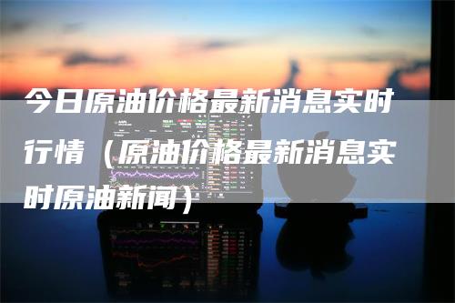 今日原油价格最新消息实时行情（原油价格最新消息实时原油新闻）