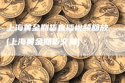 上海黄金期货直播视频回放(上海黄金期货交易)