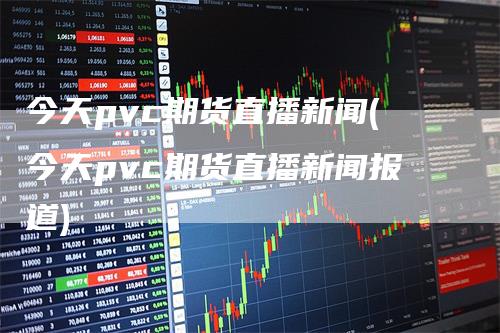 今天pvc期货直播新闻(今天pvc期货直播新闻报道)