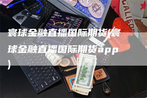 寰球金融直播国际期货(寰球金融直播国际期货app)